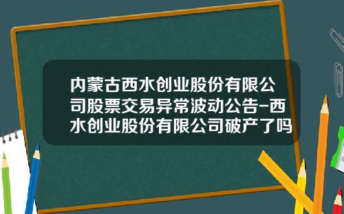 内蒙古西水创业股份有限公司股票交易异常波动公告-西水创业股份有限公司破产了吗