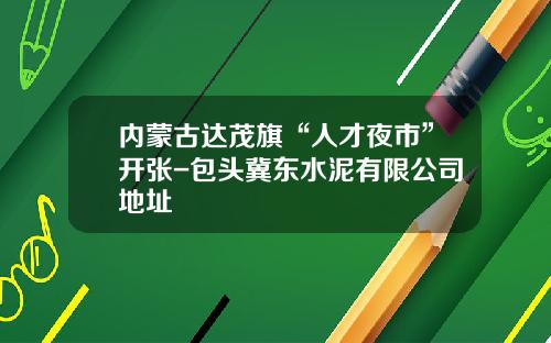 内蒙古达茂旗“人才夜市”开张-包头冀东水泥有限公司地址
