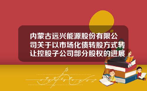内蒙古远兴能源股份有限公司关于以市场化债转股方式转让控股子公司部分股权的进展公告-内蒙古内远兴能源股份有限公司