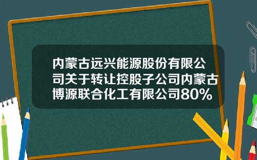 内蒙古远兴能源股份有限公司关于转让控股子公司内蒙古博源联合化工有限公司80%股权的公告-内蒙古博源实地能源有限公司