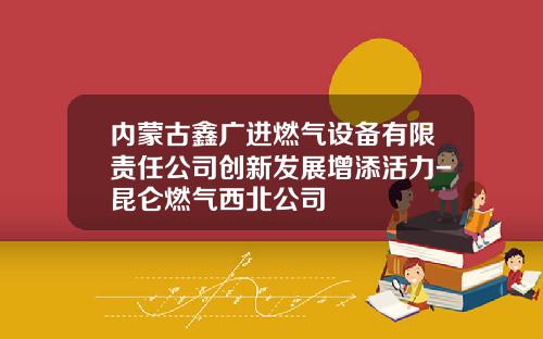 内蒙古鑫广进燃气设备有限责任公司创新发展增添活力-昆仑燃气西北公司