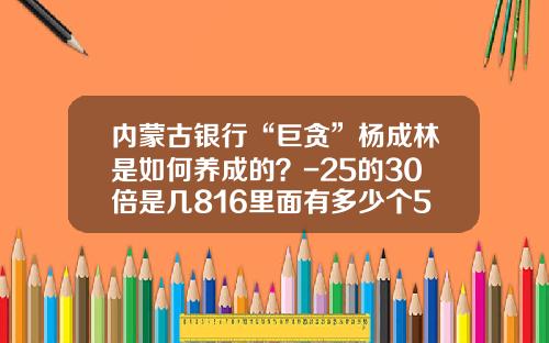 内蒙古银行“巨贪”杨成林是如何养成的？-25的30倍是几816里面有多少个51