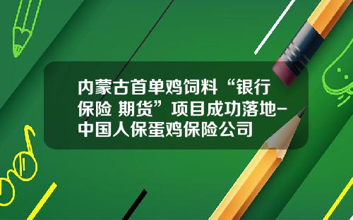 内蒙古首单鸡饲料“银行+保险+期货”项目成功落地-中国人保蛋鸡保险公司