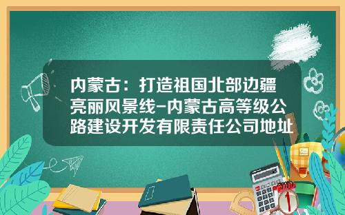 内蒙古：打造祖国北部边疆亮丽风景线-内蒙古高等级公路建设开发有限责任公司地址