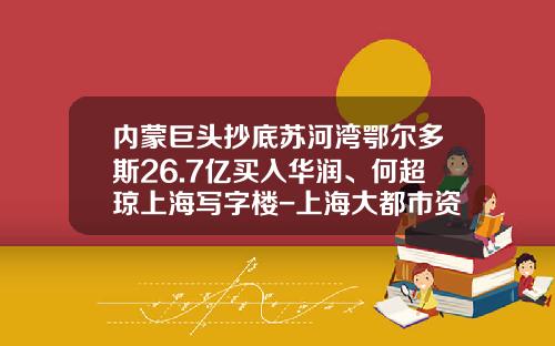 内蒙巨头抄底苏河湾鄂尔多斯26.7亿买入华润、何超琼上海写字楼-上海大都市资产经营管理有限公司