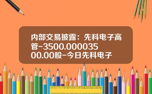 内部交易披露：先科电子高管-3500.00003500.00股-今日先科电子股票新闻资讯