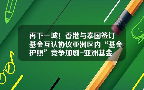 再下一城！香港与泰国签订基金互认协议亚洲区内“基金护照”竞争加剧-亚洲基金