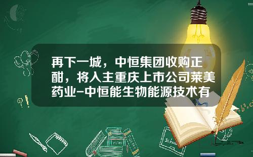 再下一城，中恒集团收购正酣，将入主重庆上市公司莱美药业-中恒能生物能源技术有限公司