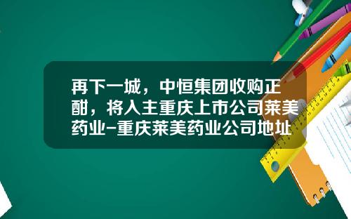 再下一城，中恒集团收购正酣，将入主重庆上市公司莱美药业-重庆莱美药业公司地址