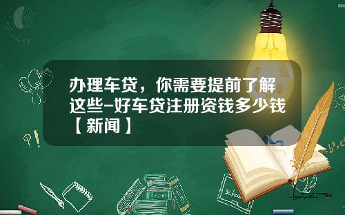 办理车贷，你需要提前了解这些-好车贷注册资钱多少钱【新闻】