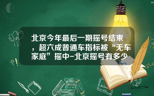 北京今年最后一期摇号结束,超六成普通车指标被“无车家庭”摇中-北京摇号有多少人
