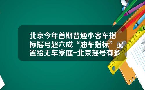 北京今年首期普通小客车指标摇号超六成“油车指标”配置给无车家庭-北京摇号有多少人