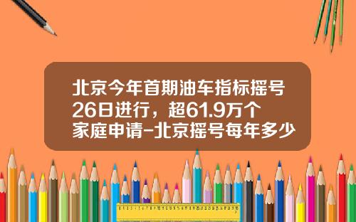 北京今年首期油车指标摇号26日进行，超61.9万个家庭申请-北京摇号每年多少个指标