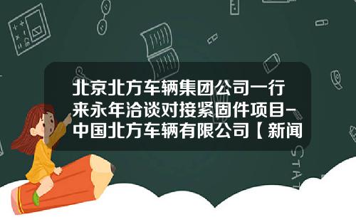 北京北方车辆集团公司一行来永年洽谈对接紧固件项目-中国北方车辆有限公司【新闻】