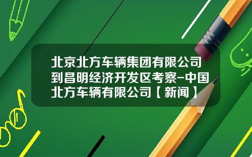 北京北方车辆集团有限公司到昌明经济开发区考察-中国北方车辆有限公司【新闻】