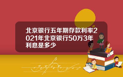 北京银行五年期存款利率2021年北京银行50万3年利息是多少