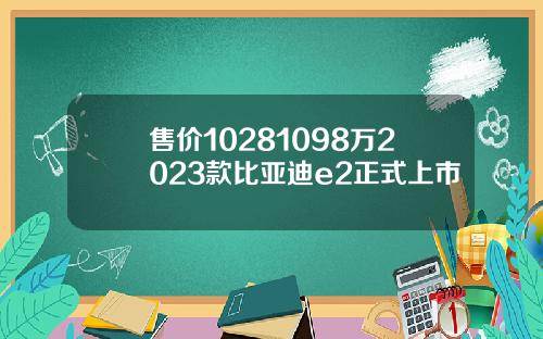 售价10281098万2023款比亚迪e2正式上市