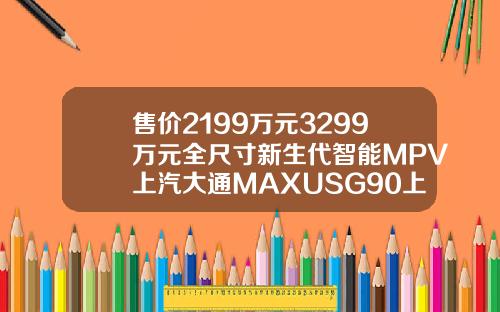 售价2199万元3299万元全尺寸新生代智能MPV上汽大通MAXUSG90上市