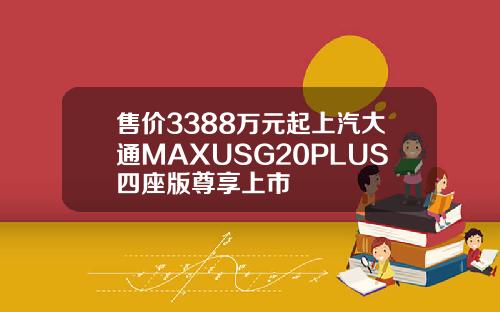 售价3388万元起上汽大通MAXUSG20PLUS四座版尊享上市