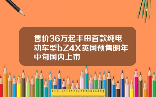售价36万起丰田首款纯电动车型bZ4X英国预售明年中旬国内上市