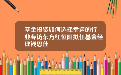 基金投资如何选择幸运的行业专访东方红恒阳拟任基金经理钱思佳