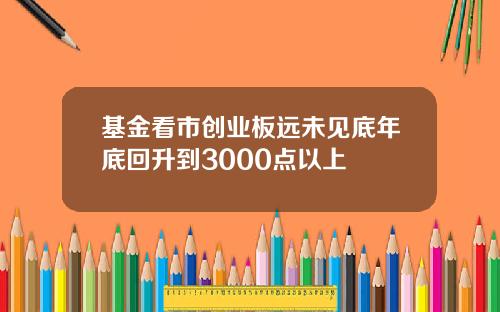 基金看市创业板远未见底年底回升到3000点以上