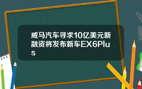 威马汽车寻求10亿美元新融资将发布新车EX6Plus