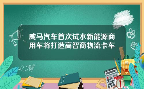 威马汽车首次试水新能源商用车将打造高智商物流卡车
