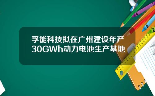 孚能科技拟在广州建设年产30GWh动力电池生产基地