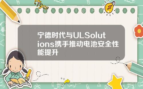 宁德时代与ULSolutions携手推动电池安全性能提升