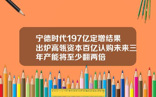 宁德时代197亿定增结果出炉高瓴资本百亿认购未来三年产能将至少翻两倍