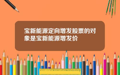 宝新能源定向增发股票的对象是宝新能源增发价