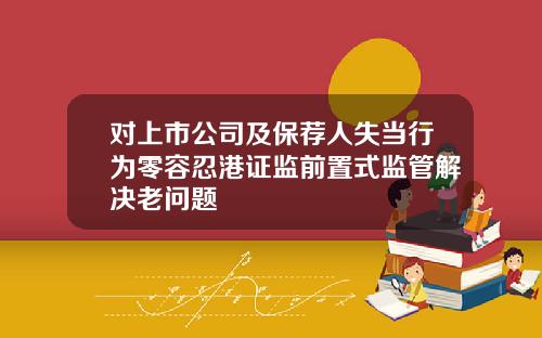对上市公司及保荐人失当行为零容忍港证监前置式监管解决老问题