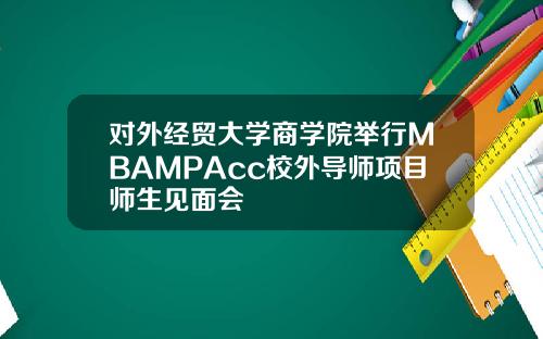 对外经贸大学商学院举行MBAMPAcc校外导师项目师生见面会