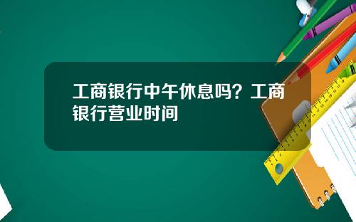 工商银行中午休息吗?工商银行营业时间