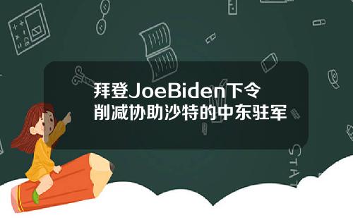 拜登JoeBiden下令削减协助沙特的中东驻军