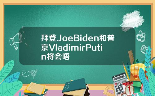 拜登JoeBiden和普京VladimirPutin将会晤