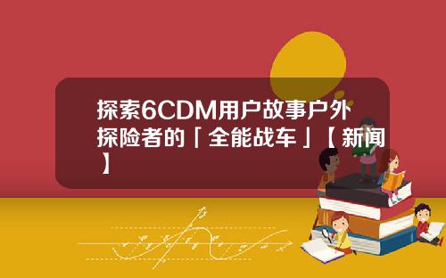 探索6CDM用户故事户外探险者的「全能战车」【新闻】