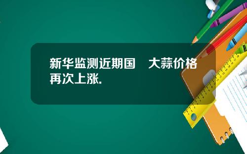 新华监测近期国內大蒜价格再次上涨.
