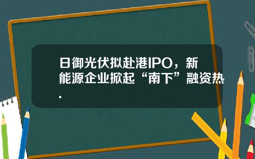 日御光伏拟赴港IPO，新能源企业掀起“南下”融资热.