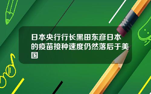 日本央行行长黑田东彦日本的疫苗接种速度仍然落后于美国