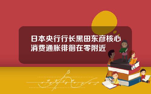 日本央行行长黑田东彦核心消费通胀徘徊在零附近