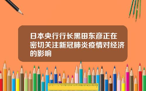 日本央行行长黑田东彦正在密切关注新冠肺炎疫情对经济的影响
