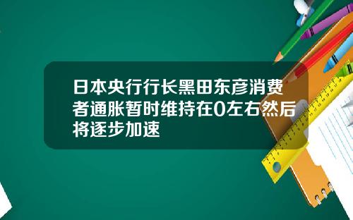 日本央行行长黑田东彦消费者通胀暂时维持在0左右然后将逐步加速