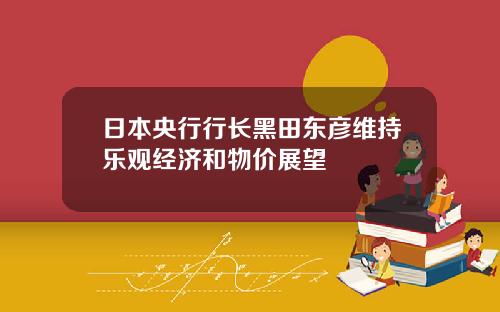 日本央行行长黑田东彦维持乐观经济和物价展望