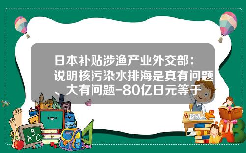 日本补贴涉渔产业外交部：说明核污染水排海是真有问题、大有问题-80亿日元等于多少人民币