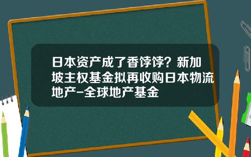 日本资产成了香饽饽？新加坡主权基金拟再收购日本物流地产-全球地产基金