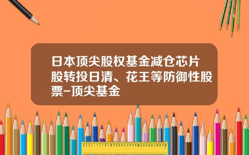 日本顶尖股权基金减仓芯片股转投日清、花王等防御性股票-顶尖基金