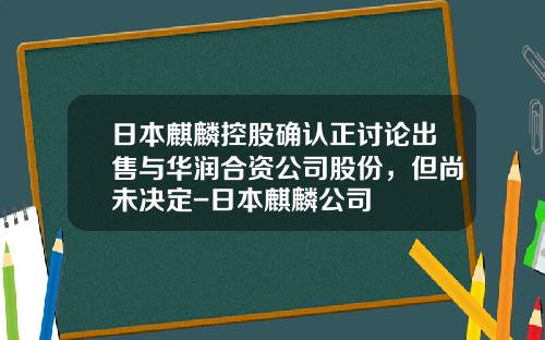 日本麒麟控股确认正讨论出售与华润合资公司股份，但尚未决定-日本麒麟公司