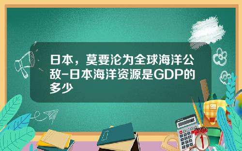 日本，莫要沦为全球海洋公敌-日本海洋资源是GDP的多少